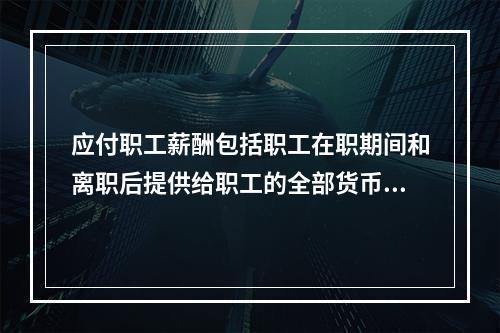 应付职工薪酬包括职工在职期间和离职后提供给职工的全部货币性薪