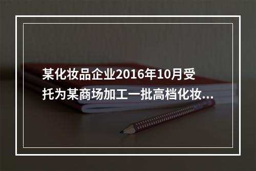 某化妆品企业2016年10月受托为某商场加工一批高档化妆品，