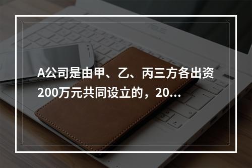 A公司是由甲、乙、丙三方各出资200万元共同设立的，2019