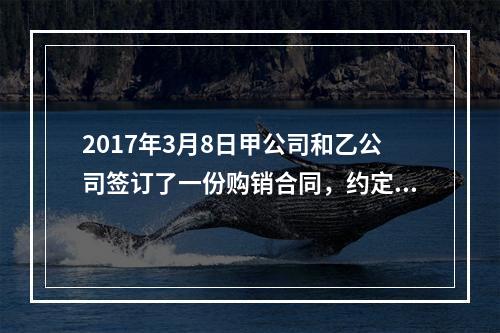 2017年3月8日甲公司和乙公司签订了一份购销合同，约定甲公