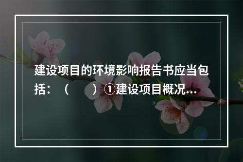 建设项目的环境影响报告书应当包括：（　　）①建设项目概况及