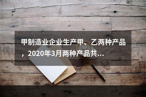 甲制造业企业生产甲、乙两种产品，2020年3月两种产品共同耗