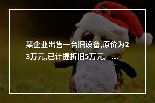 某企业出售一台旧设备,原价为23万元,已计提折旧5万元。出售