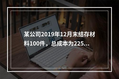 某公司2019年12月末结存材料100件，总成本为225万元