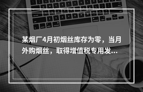 某烟厂4月初烟丝库存为零，当月外购烟丝，取得增值税专用发票上