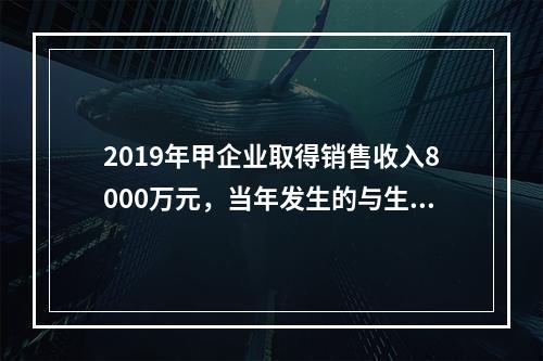 2019年甲企业取得销售收入8000万元，当年发生的与生产经