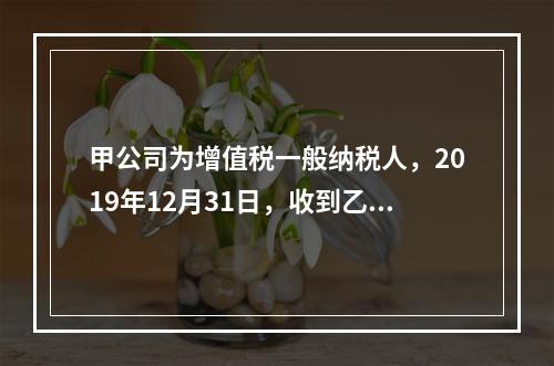 甲公司为增值税一般纳税人，2019年12月31日，收到乙公司