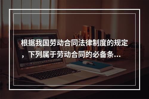 根据我国劳动合同法律制度的规定，下列属于劳动合同的必备条款的