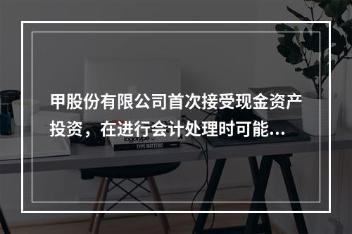 甲股份有限公司首次接受现金资产投资，在进行会计处理时可能涉及