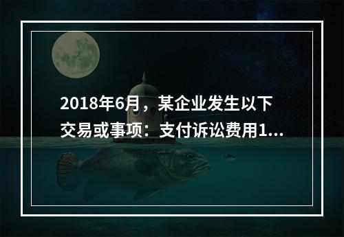 2018年6月，某企业发生以下交易或事项：支付诉讼费用10万