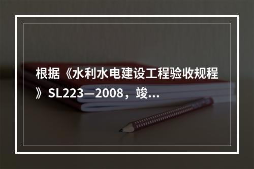 根据《水利水电建设工程验收规程》SL223—2008，竣工验