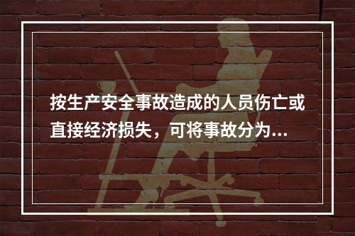 按生产安全事故造成的人员伤亡或直接经济损失，可将事故分为（　