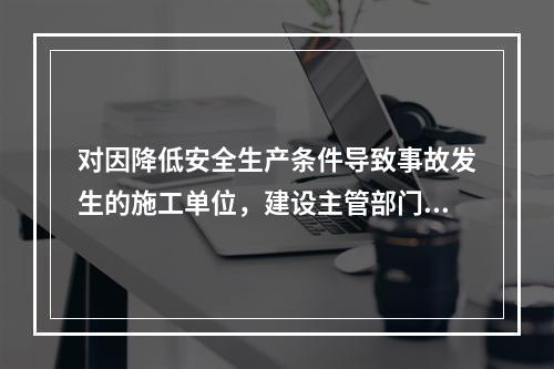 对因降低安全生产条件导致事故发生的施工单位，建设主管部门应当