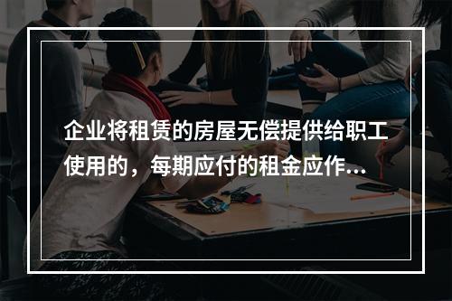 企业将租赁的房屋无偿提供给职工使用的，每期应付的租金应作为应