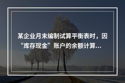 某企业月末编制试算平衡表时，因“库存现金”账户的余额计算不正