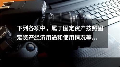 下列各项中，属于固定资产按照固定资产经济用途和使用情况等综合