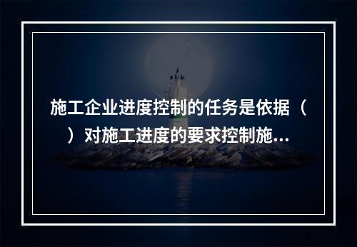 施工企业进度控制的任务是依据（　）对施工进度的要求控制施工进