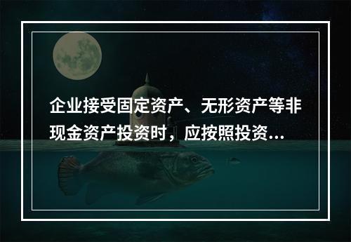 企业接受固定资产、无形资产等非现金资产投资时，应按照投资合同