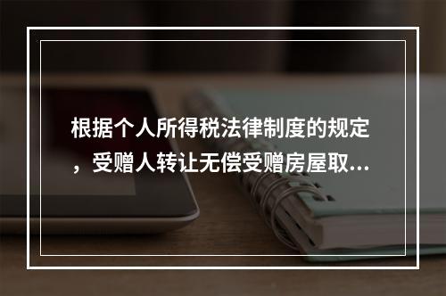 根据个人所得税法律制度的规定 ，受赠人转让无偿受赠房屋取得的