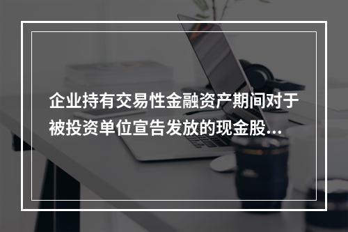 企业持有交易性金融资产期间对于被投资单位宣告发放的现金股利，