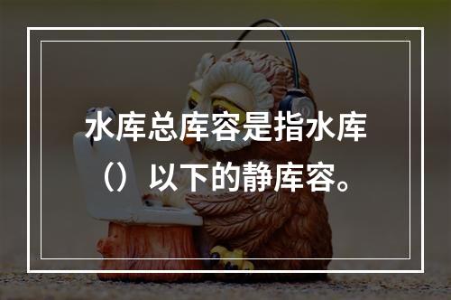 水库总库容是指水库（）以下的静库容。