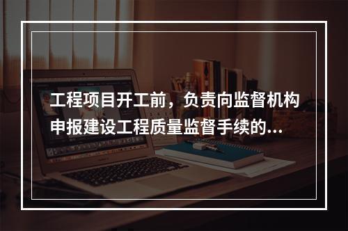 工程项目开工前，负责向监督机构申报建设工程质量监督手续的单位