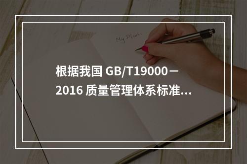 根据我国 GB/T19000－2016 质量管理体系标准，质