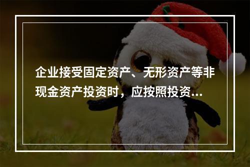 企业接受固定资产、无形资产等非现金资产投资时，应按照投资合同