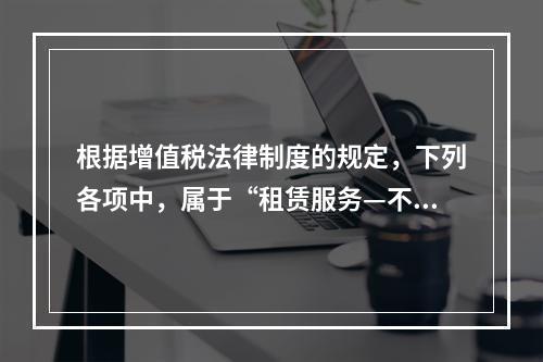 根据增值税法律制度的规定，下列各项中，属于“租赁服务—不动产