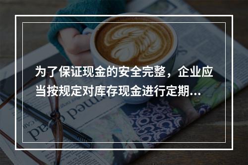 为了保证现金的安全完整，企业应当按规定对库存现金进行定期和不