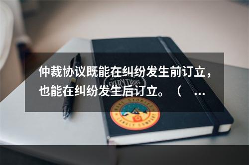 仲裁协议既能在纠纷发生前订立，也能在纠纷发生后订立。（　　）