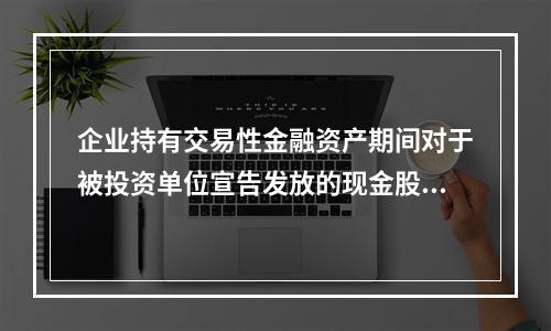 企业持有交易性金融资产期间对于被投资单位宣告发放的现金股利，