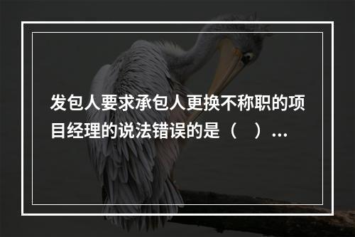 发包人要求承包人更换不称职的项目经理的说法错误的是（　）。