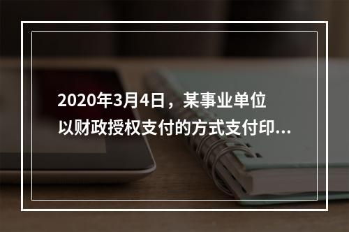 2020年3月4日，某事业单位以财政授权支付的方式支付印刷费