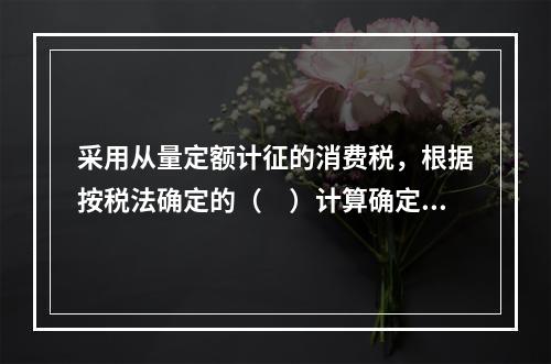 采用从量定额计征的消费税，根据按税法确定的（　）计算确定。