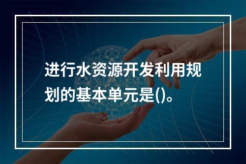 进行水资源开发利用规划的基本单元是()。