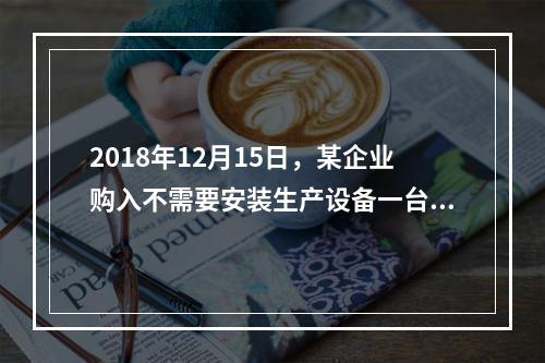 2018年12月15日，某企业购入不需要安装生产设备一台，原