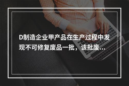 D制造企业甲产品在生产过程中发现不可修复废品一批，该批废品的