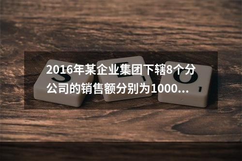 2016年某企业集团下辖8个分公司的销售额分别为10000万