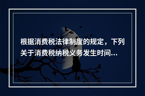 根据消费税法律制度的规定，下列关于消费税纳税义务发生时间的表