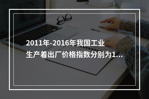 2011年-2016年我国工业生产着出厂价格指数分别为106