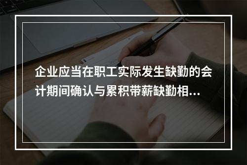 企业应当在职工实际发生缺勤的会计期间确认与累积带薪缺勤相关的