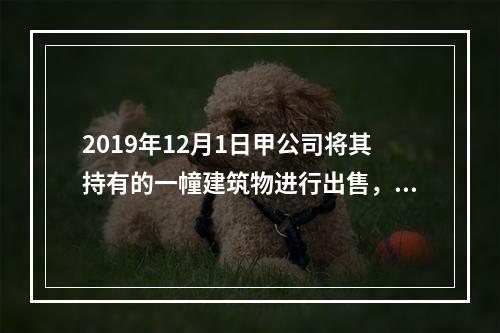 2019年12月1日甲公司将其持有的一幢建筑物进行出售，该建