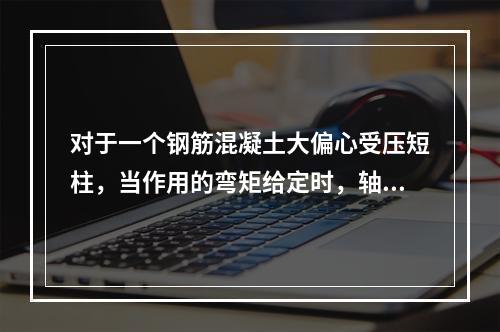 对于一个钢筋混凝土大偏心受压短柱，当作用的弯矩给定时，轴向