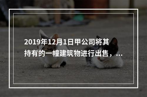 2019年12月1日甲公司将其持有的一幢建筑物进行出售，该建