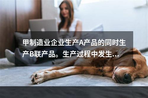 甲制造业企业生产A产品的同时生产B联产品。生产过程中发生联合