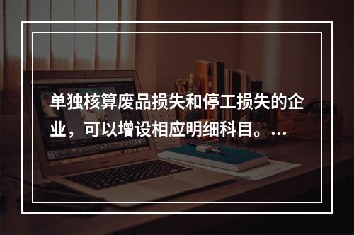 单独核算废品损失和停工损失的企业，可以增设相应明细科目。（　