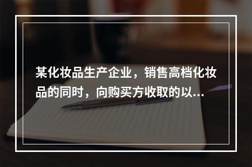 某化妆品生产企业，销售高档化妆品的同时，向购买方收取的以下款