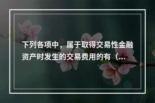 下列各项中，属于取得交易性金融资产时发生的交易费用的有（　）