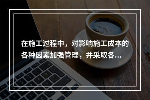 在施工过程中，对影响施工成本的各种因素加强管理，并采取各种有